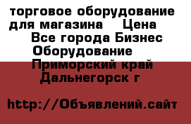 торговое оборудование для магазина  › Цена ­ 100 - Все города Бизнес » Оборудование   . Приморский край,Дальнегорск г.